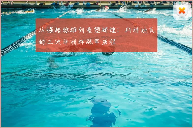 从崛起称雄到重塑辉煌:科特迪瓦的三次非洲杯冠军历程