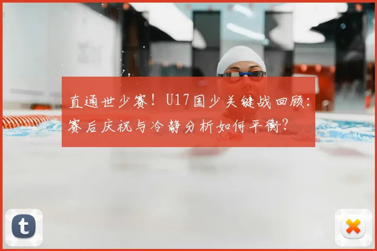直通世少赛！U17国少关键战回顾：赛后庆祝与冷静分析如何平衡？