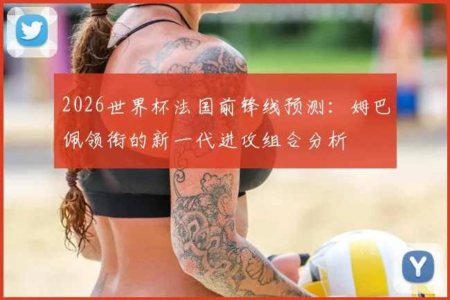 2026世界杯法国前锋线预测:姆巴佩领衔的新一代进攻组合分析