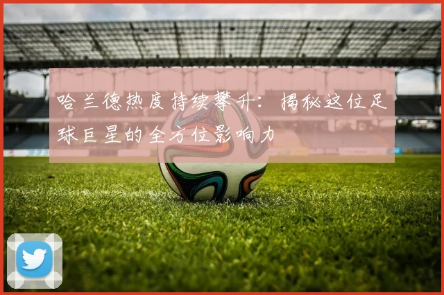 哈兰德热度持续攀升:揭秘这位足球巨星的全方位影响力
