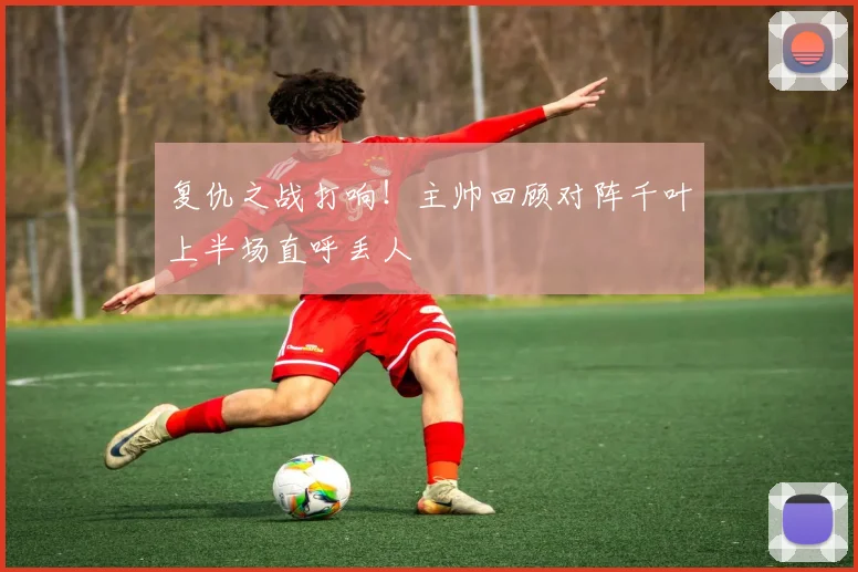 复仇之战打响!主帅回顾对阵千叶上半场直呼丢人