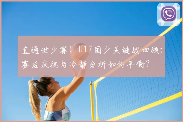直通世少赛!U17国少关键战回顾:赛后庆祝与冷静分析如何平衡?