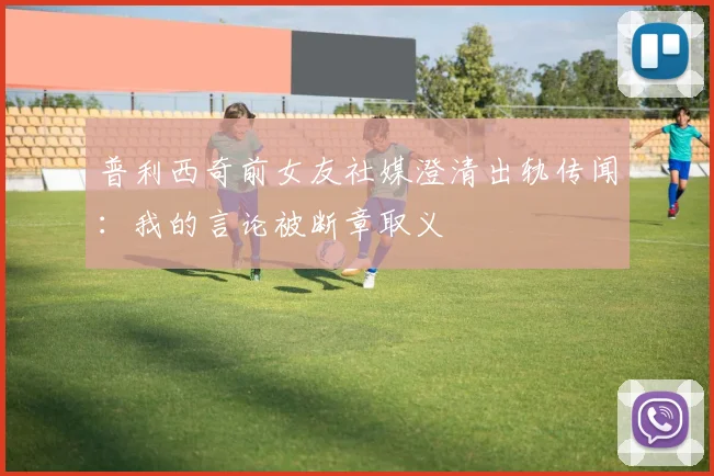 普利西奇前女友社媒澄清出轨传闻：我的言论被断章取义
