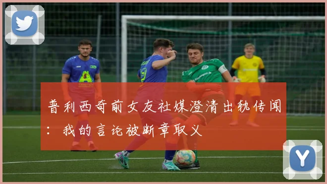 普利西奇前女友社媒澄清出轨传闻:我的言论被断章取义
