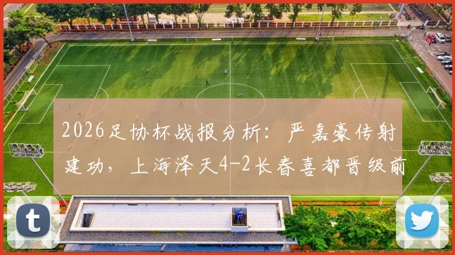 2026足协杯战报分析：严嘉豪传射建功，上海泽天4-2长春喜都晋级前景如何？战术复盘与球员点评